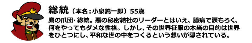 総統（本名：小泉鈍一郎）55歳 鷹の爪団・総統。悪の秘密結社のリーダーとはいえ、臆病で涙もろく、何をやってもダメな性格。しかし、その世界征服の本当の目的は世界をひとつにし、平和な世の中をつくるという想いが隠されている。