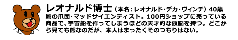レオナルド博士（本名：レオナルド・デカ・ヴィンチ）40歳 鷹の爪団・マッドサイエンティスト。100円ショップに売っている商品で、宇宙船を作ってしまうほどの天才的な頭脳を持つ。どこから見ても熊なのだが、本人はまったくそのつもりはない。