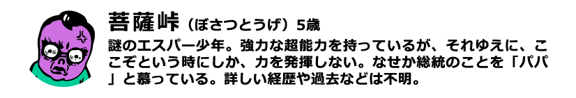 菩薩峠（ぼさつとうげ）5歳 謎のエスパー少年。強力な超能力を持っているが、それゆえに、ここぞという時にしか、力を発揮しない。なせか総統のことを「パパ」と慕っている。詳しい経歴や過去などは不明。