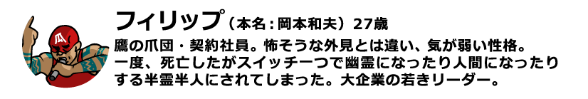 フィリップ（本名：岡本和夫）27歳 鷹の爪団・契約社員。怖そうな外見とは違い、気が弱い性格。